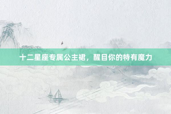 十二星座专属公主裙，醒目你的特有魔力