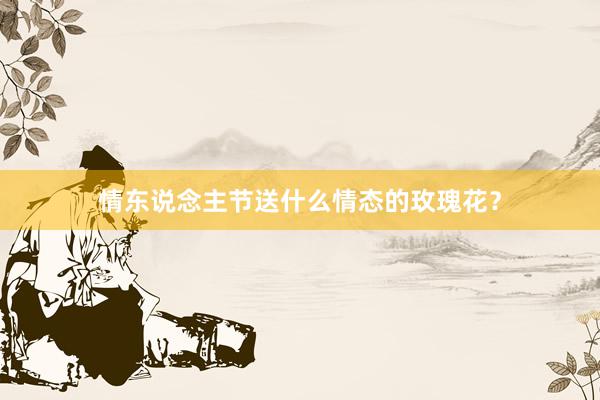 情东说念主节送什么情态的玫瑰花？